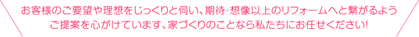 お客様のご要望や理想をじっくりと伺い、期待・想像以上のフォームへと繋がるようご提案を心がけています、家づくりのことなら私たちにお任せください！